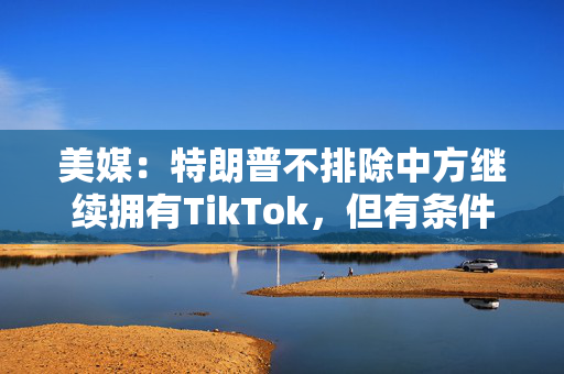 美媒：特朗普不排除中方继续拥有TikTok，但有条件