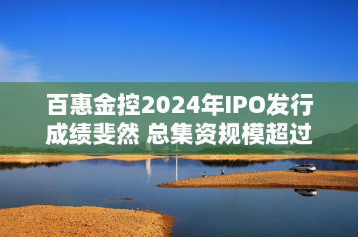 百惠金控2024年IPO发行成绩斐然 总集资规模超过57亿