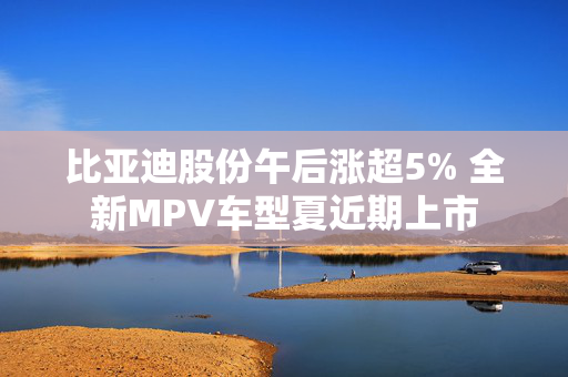 比亚迪股份午后涨超5% 全新MPV车型夏近期上市