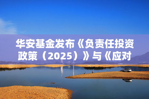 华安基金发布《负责任投资政策（2025）》与《应对气候变化管理框架》