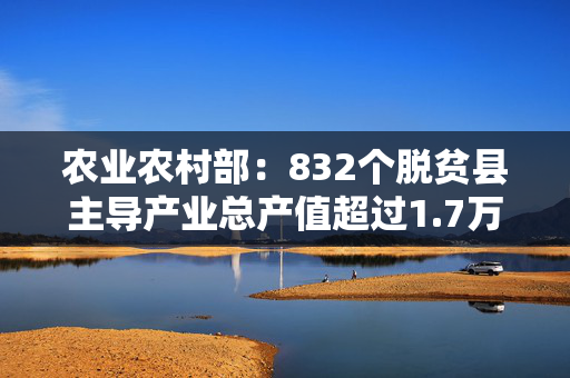 农业农村部：832个脱贫县主导产业总产值超过1.7万亿元