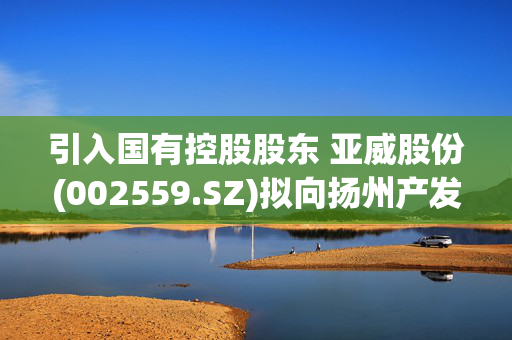 引入国有控股股东 亚威股份(002559.SZ)拟向扬州产发集团定增募资9.34亿元