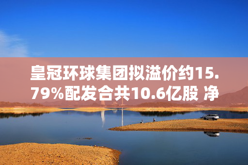 皇冠环球集团拟溢价约15.79%配发合共10.6亿股 净筹约9300万港元