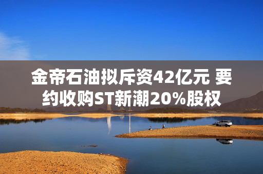 金帝石油拟斥资42亿元 要约收购ST新潮20%股权