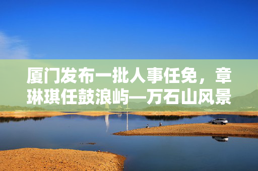 厦门发布一批人事任免，章琳琪任鼓浪屿—万石山风景区管委会副主任