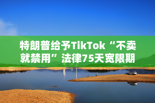 特朗普给予TikTok“不卖就禁用”法律75天宽限期