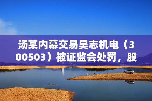 汤某内幕交易昊志机电（300503）被证监会处罚，股民可同时发起内幕交易和操纵市场索赔