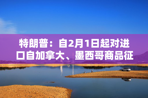 特朗普：自2月1日起对进口自加拿大、墨西哥商品征收25%关税