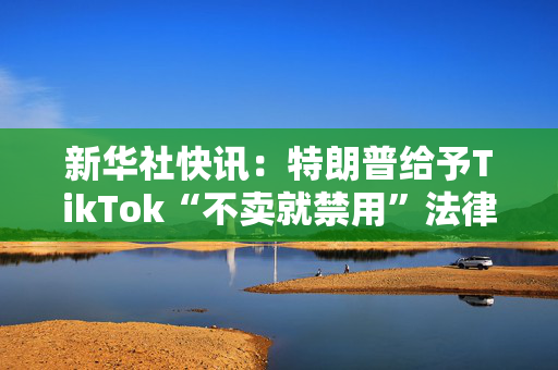 新华社快讯：特朗普给予TikTok“不卖就禁用”法律75天宽限期