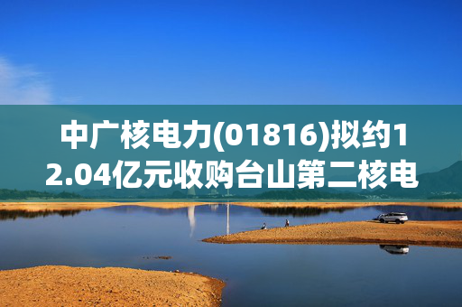 中广核电力(01816)拟约12.04亿元收购台山第二核电100%股权