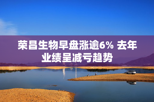 荣昌生物早盘涨逾6% 去年业绩呈减亏趋势