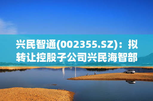 兴民智通(002355.SZ)：拟转让控股子公司兴民海智部分股权及放弃优先购买权