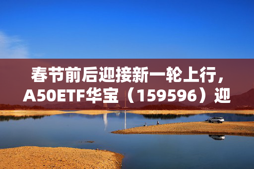 春节前后迎接新一轮上行，A50ETF华宝（159596）迎布局窗口期