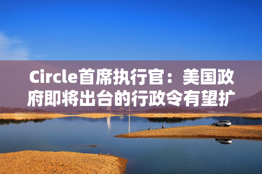 Circle首席执行官：美国政府即将出台的行政令有望扩大加密行业