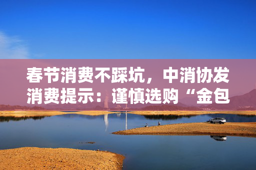 春节消费不踩坑，中消协发消费提示：谨慎选购“金包银”首饰