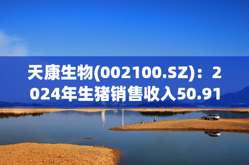 天康生物(002100.SZ)：2024年生猪销售收入50.91亿元 同比增长13.61%