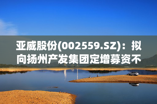 亚威股份(002559.SZ)：拟向扬州产发集团定增募资不超9.34亿元