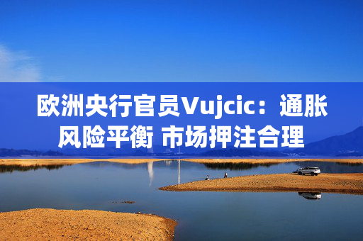 欧洲央行官员Vujcic：通胀风险平衡 市场押注合理