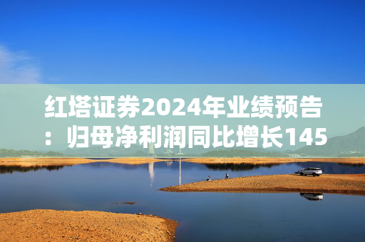 红塔证券2024年业绩预告：归母净利润同比增长145.34%