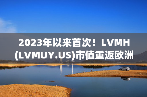 2023年以来首次！LVMH(LVMUY.US)市值重返欧洲第一