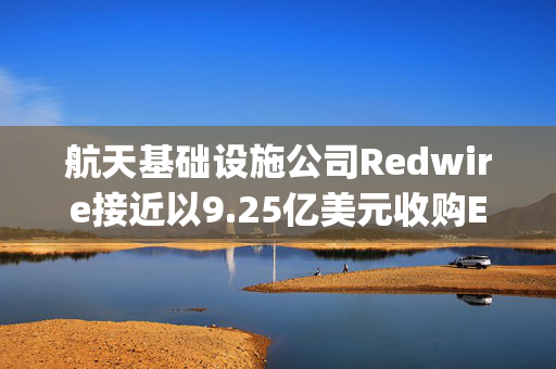 航天基础设施公司Redwire接近以9.25亿美元收购Edge Autonomy