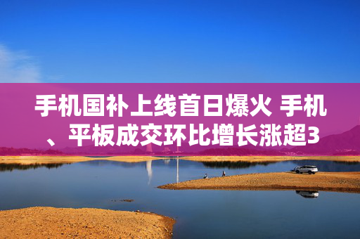 手机国补上线首日爆火 手机、平板成交环比增长涨超300%