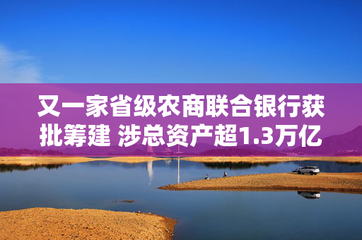 又一家省级农商联合银行获批筹建 涉总资产超1.3万亿