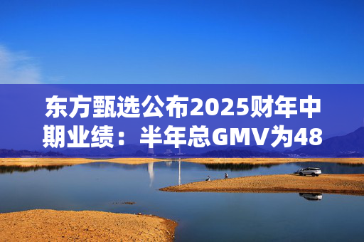 东方甄选公布2025财年中期业绩：半年总GMV为48亿元，付费会员超22万人