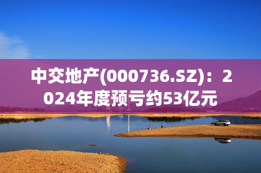 中交地产(000736.SZ)：2024年度预亏约53亿元