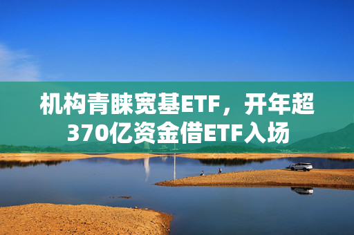 机构青睐宽基ETF，开年超370亿资金借ETF入场