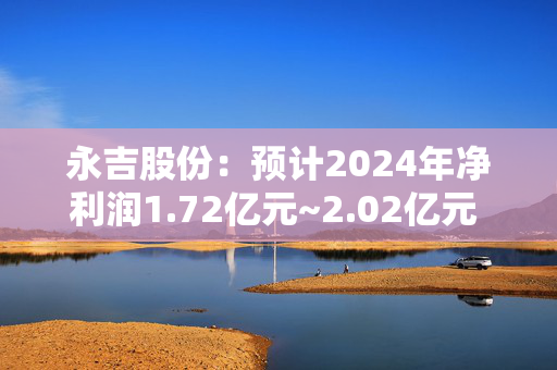 永吉股份：预计2024年净利润1.72亿元~2.02亿元 同比增71.74%~101.69%