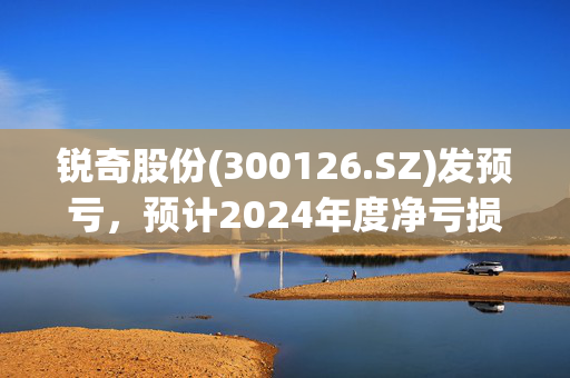 锐奇股份(300126.SZ)发预亏，预计2024年度净亏损2075.13万元至3075.13万元，由盈转亏