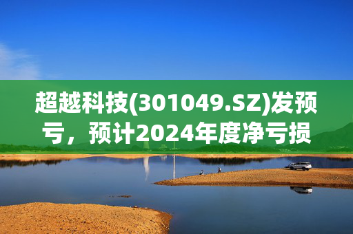 超越科技(301049.SZ)发预亏，预计2024年度净亏损5500万元-7500万元，亏损收窄