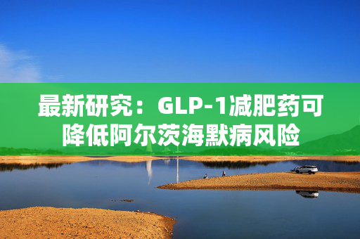 最新研究：GLP-1减肥药可降低阿尔茨海默病风险