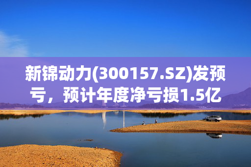 新锦动力(300157.SZ)发预亏，预计年度净亏损1.5亿元至1.95亿元