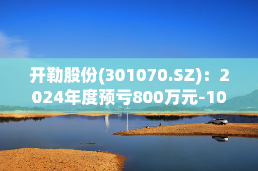 开勒股份(301070.SZ)：2024年度预亏800万元-1000万元