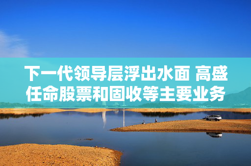 下一代领导层浮出水面 高盛任命股票和固收等主要业务线新负责人