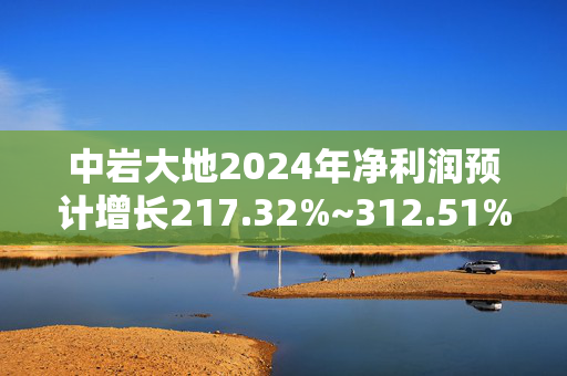 中岩大地2024年净利润预计增长217.32%~312.51%