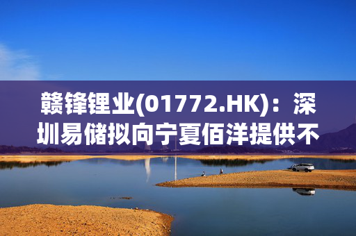 赣锋锂业(01772.HK)：深圳易储拟向宁夏佰洋提供不超4亿元项目建设垫资款