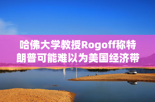 哈佛大学教授Rogoff称特朗普可能难以为美国经济带来繁荣