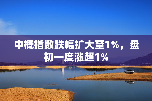 中概指数跌幅扩大至1%，盘初一度涨超1%