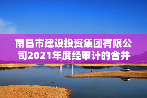 南昌市建设投资集团有限公司2021年度经审计的合并及母公司财务报告