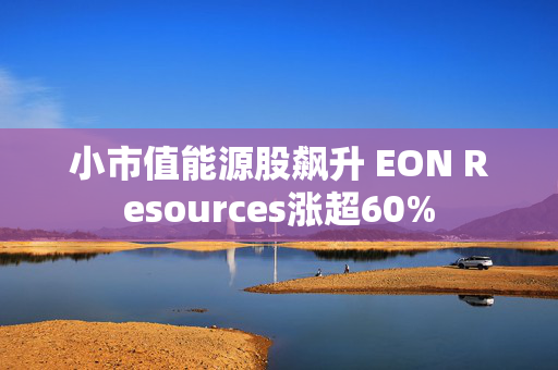 小市值能源股飙升 EON Resources涨超60%