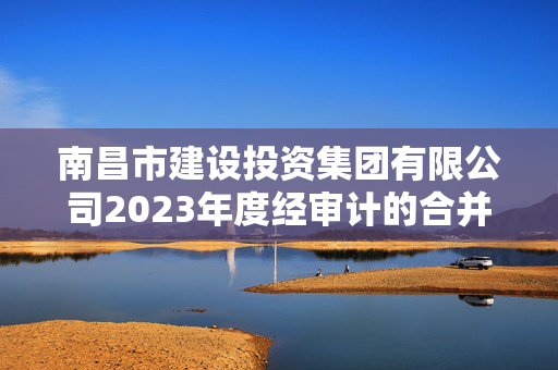 南昌市建设投资集团有限公司2023年度经审计的合并及母公司财务报告