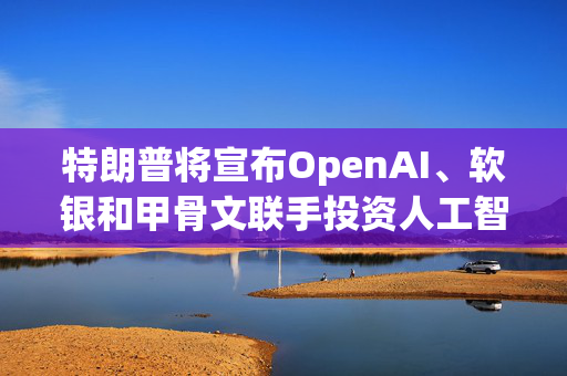 特朗普将宣布OpenAI、软银和甲骨文联手投资人工智能基础设施