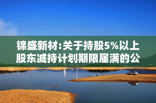 锦盛新材:关于持股5%以上股东减持计划期限届满的公告