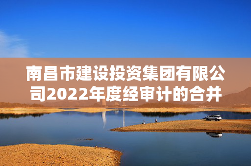 南昌市建设投资集团有限公司2022年度经审计的合并及母公司财务报告