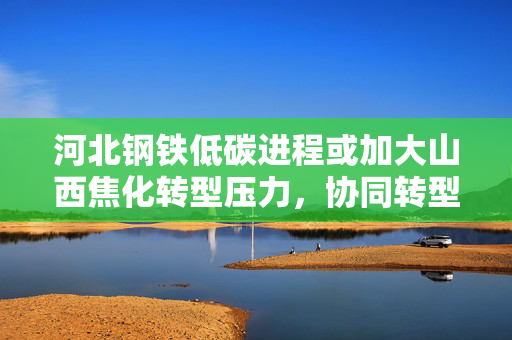 河北钢铁低碳进程或加大山西焦化转型压力，协同转型迫在眉睫