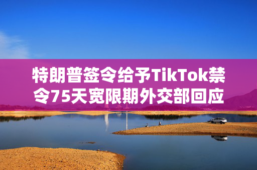 特朗普签令给予TikTok禁令75天宽限期外交部回应