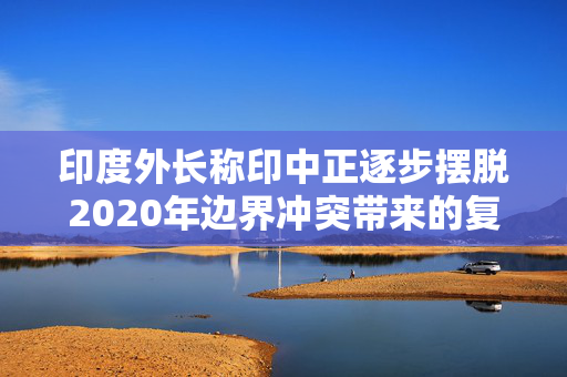 印度外长称印中正逐步摆脱2020年边界冲突带来的复杂局面，外交部回应